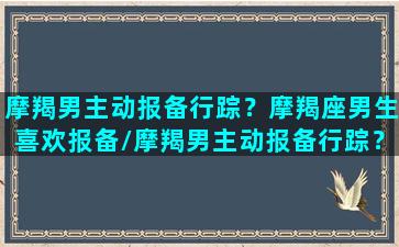 摩羯男主动报备行踪？摩羯座男生喜欢报备/摩羯男主动报备行踪？摩羯座男生喜欢报备-我的网站