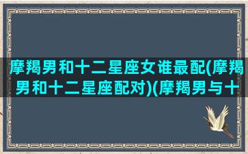 摩羯男和十二星座女谁最配(摩羯男和十二星座配对)(摩羯男与十二星座女配对指数)