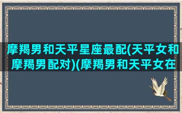 摩羯男和天平星座最配(天平女和摩羯男配对)(摩羯男和天平女在一起合适吗)