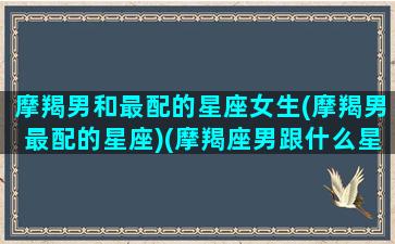 摩羯男和最配的星座女生(摩羯男最配的星座)(摩羯座男跟什么星座女配)