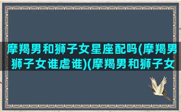 摩羯男和狮子女星座配吗(摩羯男狮子女谁虐谁)(摩羯男和狮子女的配对指数是多少)