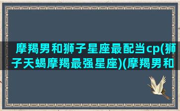 摩羯男和狮子星座最配当cp(狮子天蝎摩羯最强星座)(摩羯男和狮子配对)