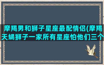 摩羯男和狮子星座最配情侣(摩羯天蝎狮子一家所有星座怕他们三个)(摩羯男和狮子配对)