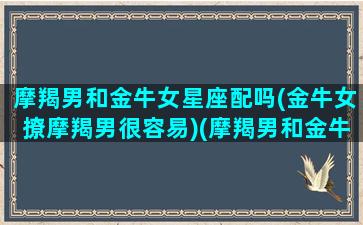 摩羯男和金牛女星座配吗(金牛女撩摩羯男很容易)(摩羯男和金牛女谁更爱谁)