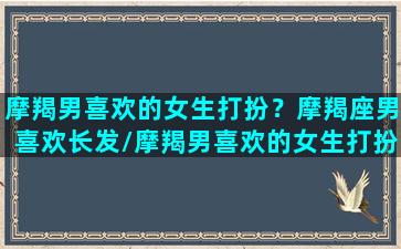 摩羯男喜欢的女生打扮？摩羯座男喜欢长发/摩羯男喜欢的女生打扮？摩羯座男喜欢长发-我的网站