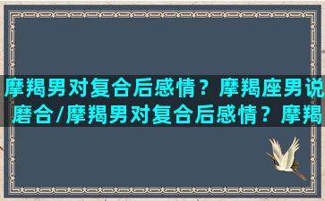 摩羯男对复合后感情？摩羯座男说磨合/摩羯男对复合后感情？摩羯座男说磨合-我的网站