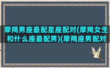 摩羯男座最配星座配对(摩羯女生和什么座最配男)(摩羯座男配对排行)