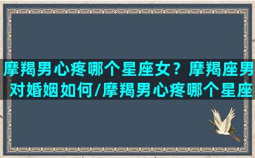 摩羯男心疼哪个星座女？摩羯座男对婚姻如何/摩羯男心疼哪个星座女？摩羯座男对婚姻如何-我的网站