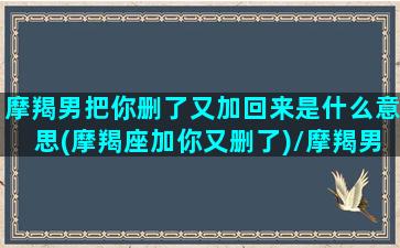 摩羯男把你删了又加回来是什么意思(摩羯座加你又删了)/摩羯男把你删了又加回来是什么意思(摩羯座加你又删了)-我的网站