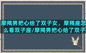 摩羯男把心给了双子女，摩羯座怎么看双子座/摩羯男把心给了双子女，摩羯座怎么看双子座-我的网站