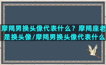 摩羯男换头像代表什么？摩羯座老是换头像/摩羯男换头像代表什么？摩羯座老是换头像-我的网站