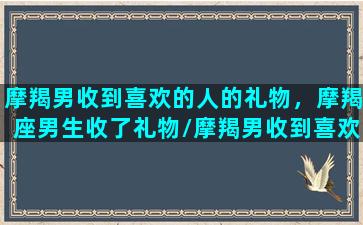 摩羯男收到喜欢的人的礼物，摩羯座男生收了礼物/摩羯男收到喜欢的人的礼物，摩羯座男生收了礼物-我的网站