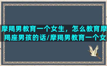 摩羯男教育一个女生，怎么教育摩羯座男孩的话/摩羯男教育一个女生，怎么教育摩羯座男孩的话-我的网站