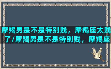 摩羯男是不是特别贱，摩羯座太贱了/摩羯男是不是特别贱，摩羯座太贱了-我的网站