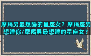 摩羯男最想睡的星座女？摩羯座男想睡你/摩羯男最想睡的星座女？摩羯座男想睡你-我的网站