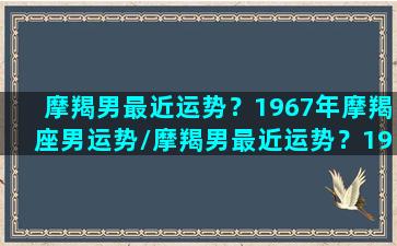 摩羯男最近运势？1967年摩羯座男运势/摩羯男最近运势？1967年摩羯座男运势-我的网站