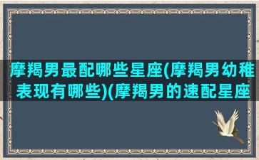 摩羯男最配哪些星座(摩羯男幼稚表现有哪些)(摩羯男的速配星座)