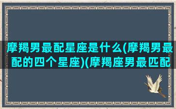 摩羯男最配星座是什么(摩羯男最配的四个星座)(摩羯座男最匹配星座)