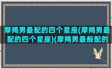 摩羯男最配的四个星座(摩羯男最配的四个星座)(摩羯男最般配的星座)