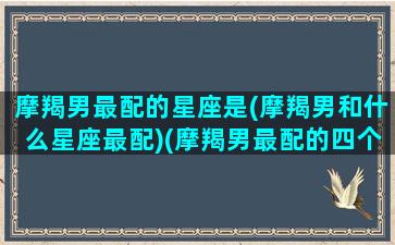 摩羯男最配的星座是(摩羯男和什么星座最配)(摩羯男最配的四个星座)