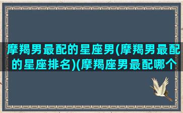 摩羯男最配的星座男(摩羯男最配的星座排名)(摩羯座男最配哪个星座)