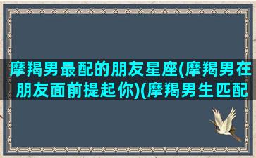 摩羯男最配的朋友星座(摩羯男在朋友面前提起你)(摩羯男生匹配什么星座女生)