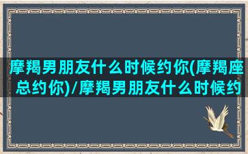 摩羯男朋友什么时候约你(摩羯座总约你)/摩羯男朋友什么时候约你(摩羯座总约你)-我的网站