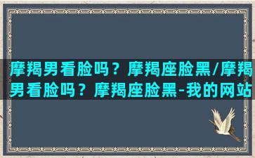 摩羯男看脸吗？摩羯座脸黑/摩羯男看脸吗？摩羯座脸黑-我的网站