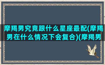 摩羯男究竟跟什么星座最配(摩羯男在什么情况下会复合)(摩羯男和什么星座最搭配)