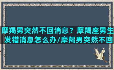 摩羯男突然不回消息？摩羯座男生发错消息怎么办/摩羯男突然不回消息？摩羯座男生发错消息怎么办-我的网站