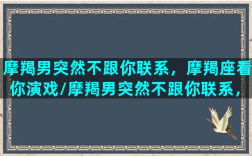 摩羯男突然不跟你联系，摩羯座看你演戏/摩羯男突然不跟你联系，摩羯座看你演戏-我的网站