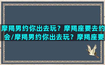 摩羯男约你出去玩？摩羯座要去约会/摩羯男约你出去玩？摩羯座要去约会-我的网站