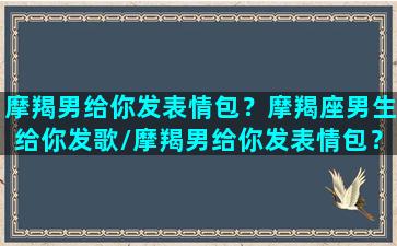 摩羯男给你发表情包？摩羯座男生给你发歌/摩羯男给你发表情包？摩羯座男生给你发歌-我的网站