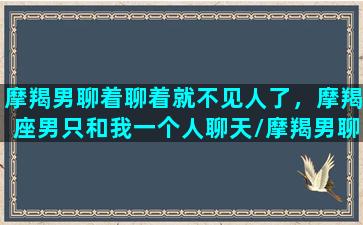 摩羯男聊着聊着就不见人了，摩羯座男只和我一个人聊天/摩羯男聊着聊着就不见人了，摩羯座男只和我一个人聊天-我的网站