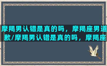 摩羯男认错是真的吗，摩羯座男道歉/摩羯男认错是真的吗，摩羯座男道歉-我的网站