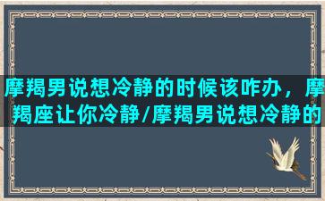 摩羯男说想冷静的时候该咋办，摩羯座让你冷静/摩羯男说想冷静的时候该咋办，摩羯座让你冷静-我的网站