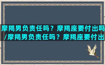 摩羯男负责任吗？摩羯座要付出吗/摩羯男负责任吗？摩羯座要付出吗-我的网站