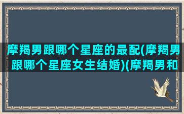 摩羯男跟哪个星座的最配(摩羯男跟哪个星座女生结婚)(摩羯男和那个星座配)