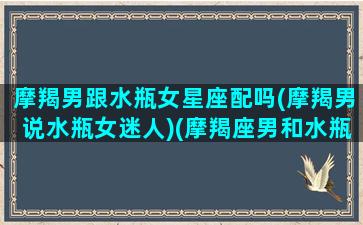 摩羯男跟水瓶女星座配吗(摩羯男说水瓶女迷人)(摩羯座男和水瓶女是不是根本不可能)