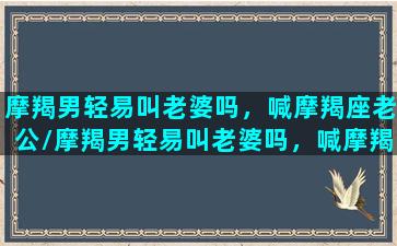 摩羯男轻易叫老婆吗，喊摩羯座老公/摩羯男轻易叫老婆吗，喊摩羯座老公-我的网站