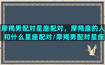 摩羯男配对星座配对，摩羯座的人和什么星座配对/摩羯男配对星座配对，摩羯座的人和什么星座配对-我的网站