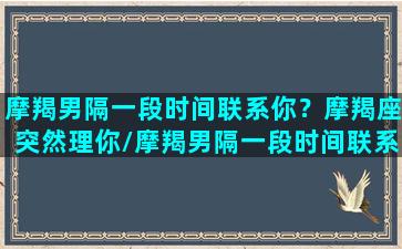 摩羯男隔一段时间联系你？摩羯座突然理你/摩羯男隔一段时间联系你？摩羯座突然理你-我的网站