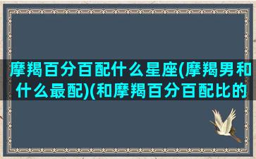 摩羯百分百配什么星座(摩羯男和什么最配)(和摩羯百分百配比的星座)