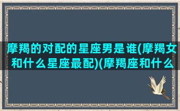 摩羯的对配的星座男是谁(摩羯女和什么星座最配)(摩羯座和什么星座的男生最配)