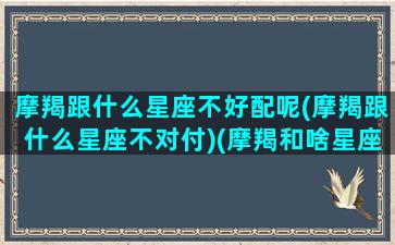 摩羯跟什么星座不好配呢(摩羯跟什么星座不对付)(摩羯和啥星座不配)