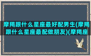 摩羯跟什么星座最好配男生(摩羯跟什么星座最配做朋友)(摩羯座和什么星座的男生最配)