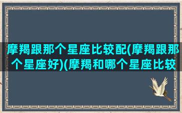 摩羯跟那个星座比较配(摩羯跟那个星座好)(摩羯和哪个星座比较合适)