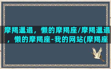 摩羯邋遢，懒的摩羯座/摩羯邋遢，懒的摩羯座-我的网站(摩羯座垃圾星座)