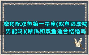 摩羯配双鱼第一星座(双鱼跟摩羯男配吗)(摩羯和双鱼适合结婚吗)