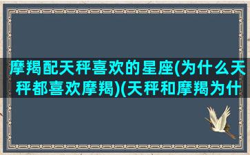 摩羯配天秤喜欢的星座(为什么天秤都喜欢摩羯)(天秤和摩羯为什么很虐)